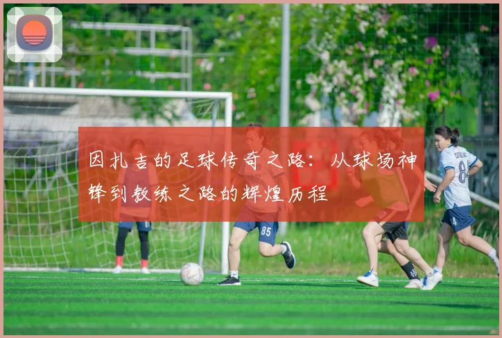 因扎吉的足球传奇之路：从球场神锋到教练之路的辉煌历程