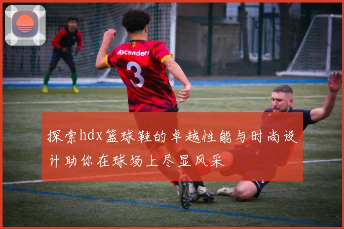 探索hdx篮球鞋的卓越性能与时尚设计助你在球场上尽显风采