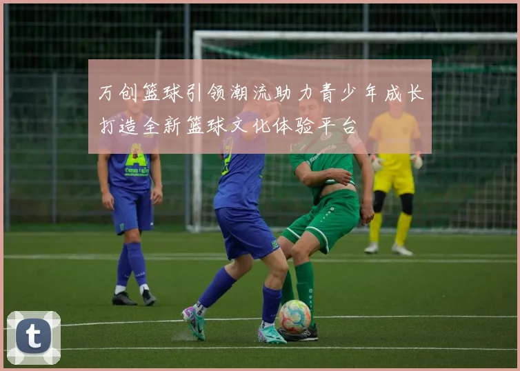 万创篮球引领潮流助力青少年成长打造全新篮球文化体验平台