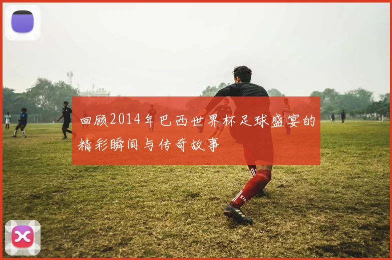 回顾2014年巴西世界杯足球盛宴的精彩瞬间与传奇故事