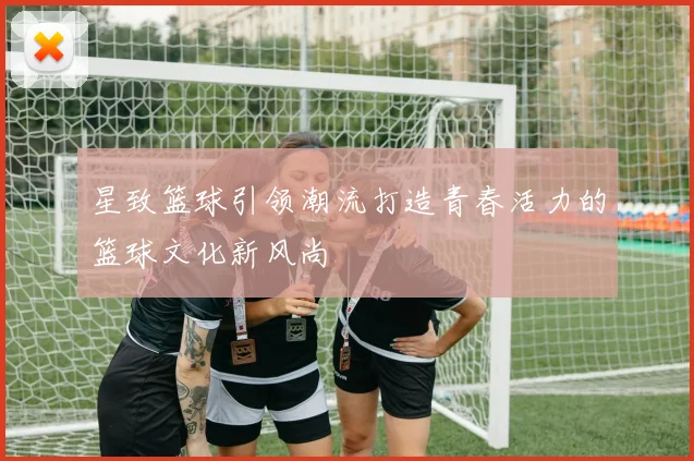 星致篮球引领潮流打造青春活力的篮球文化新风尚