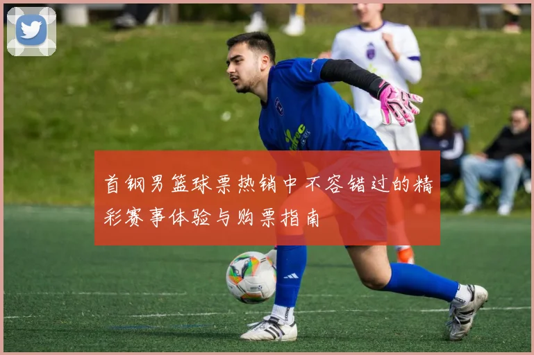 首钢男篮球票热销中不容错过的精彩赛事体验与购票指南